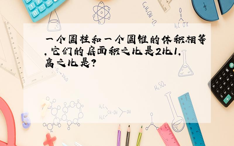 一个圆柱和一个圆锥的体积相等,它们的底面积之比是2比1,高之比是?