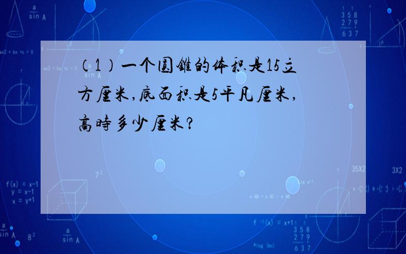 （1）一个圆锥的体积是15立方厘米,底面积是5平凡厘米,高时多少厘米?