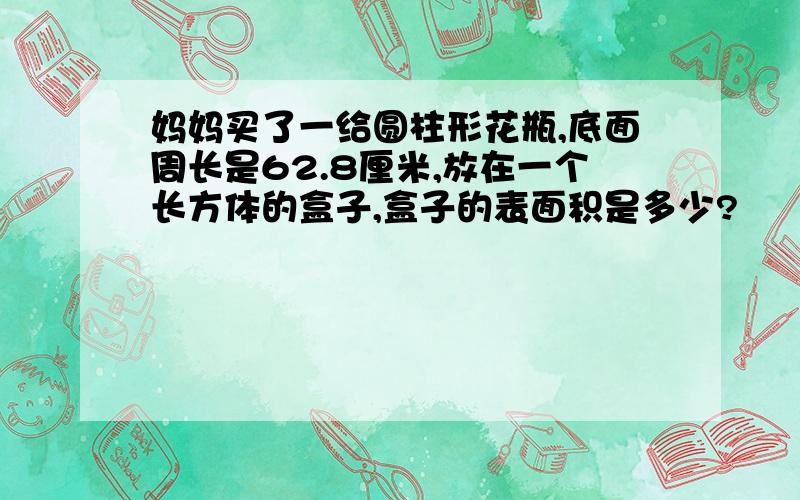 妈妈买了一给圆柱形花瓶,底面周长是62.8厘米,放在一个长方体的盒子,盒子的表面积是多少?