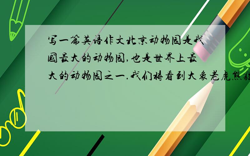 写一篇英语作文北京动物园是我国最大的动物园,也是世界上最大的动物园之一.我们将看到大象老虎熊猫和其他动物.动物是我们的朋