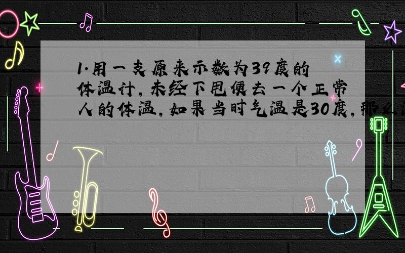 1.用一支原来示数为39度的体温计,未经下甩便去一个正常人的体温,如果当时气温是30度,那么温度计的示数可能为A39 B