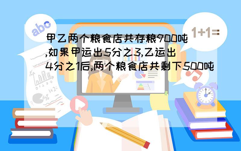 甲乙两个粮食店共存粮900吨,如果甲运出5分之3,乙运出4分之1后,两个粮食店共剩下500吨