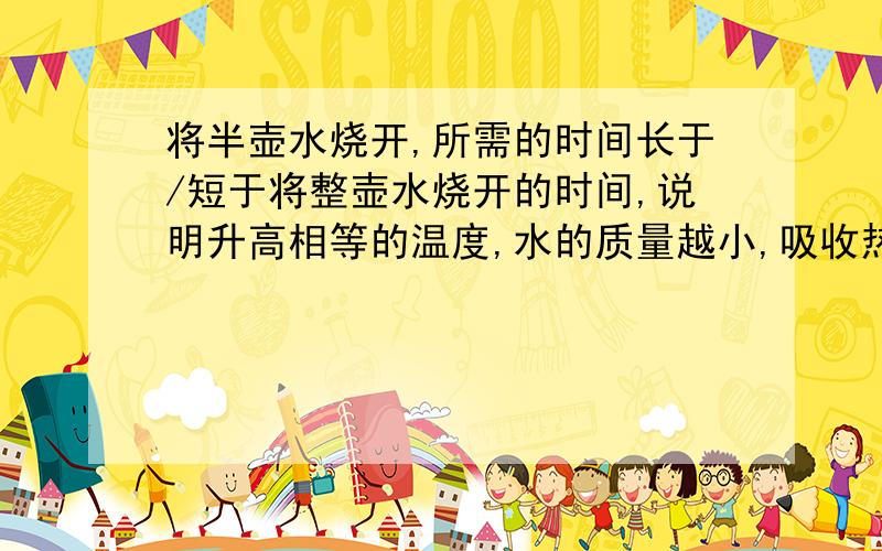 将半壶水烧开,所需的时间长于/短于将整壶水烧开的时间,说明升高相等的温度,水的质量越小,吸收热量越多／越少