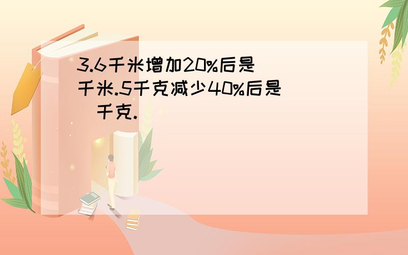 3.6千米增加20%后是（）千米.5千克减少40%后是（）千克.