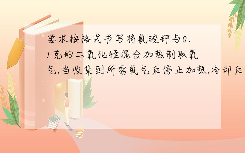 要求按格式书写将氯酸钾与0.1克的二氧化锰混合加热制取氧气,当收集到所需氧气后停止加热,冷却后称量剩余固体4.04g,继