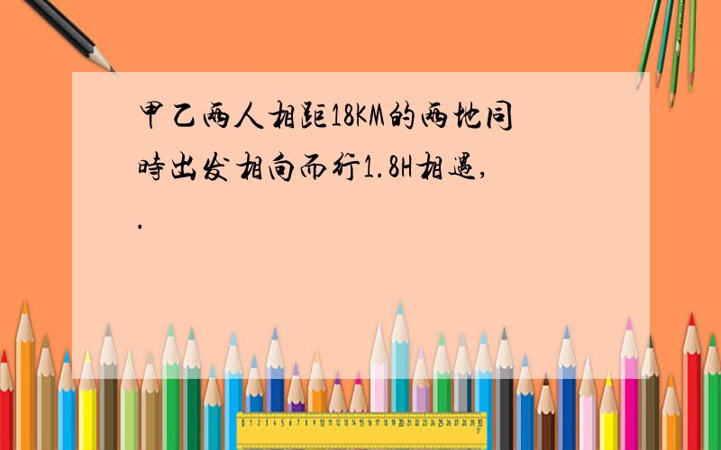 甲乙两人相距18KM的两地同时出发相向而行1.8H相遇,.