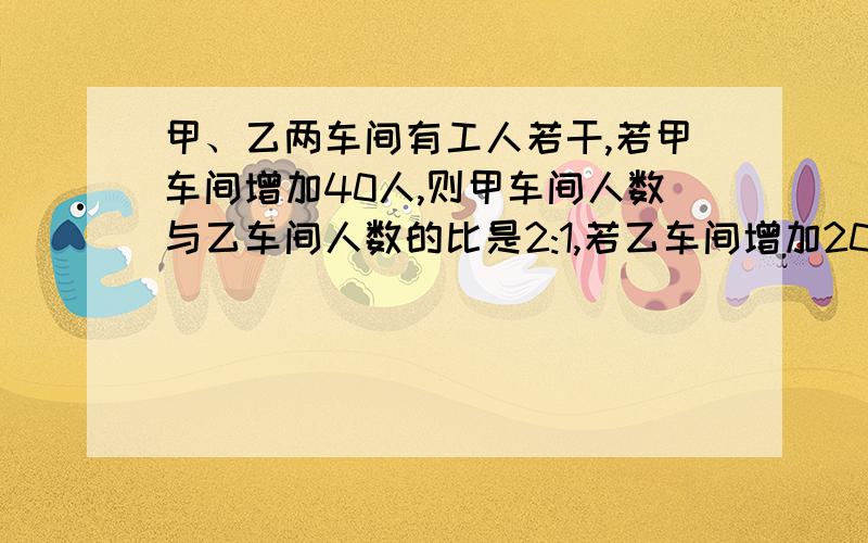 甲、乙两车间有工人若干,若甲车间增加40人,则甲车间人数与乙车间人数的比是2:1,若乙车间增加20人,则乙车间人数与甲车