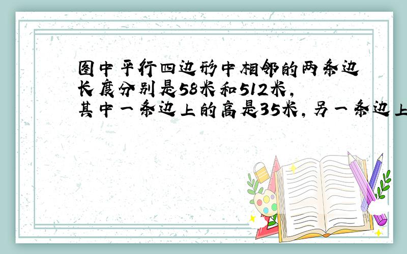 图中平行四边形中相邻的两条边长度分别是58米和512米，其中一条边上的高是35米，另一条边上的高多少米？