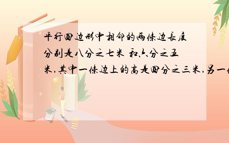 平行四边形中相邻的两条边长度分别是八分之七米 和六分之五米,其中一条边上的高是四分之三米,另一条边上