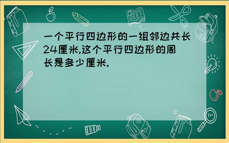 一个平行四边形的一组邻边共长24厘米,这个平行四边形的周长是多少厘米.