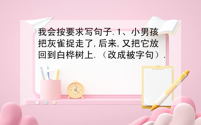 我会按要求写句子.1、小男孩把灰雀捉走了,后来,又把它放回到白桦树上.（改成被字句）.