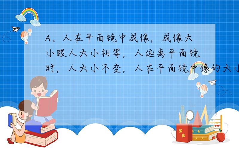 A、人在平面镜中成像，成像大小跟人大小相等，人远离平面镜时，人大小不变，人在平面镜中像的大小不变．符合题意．B