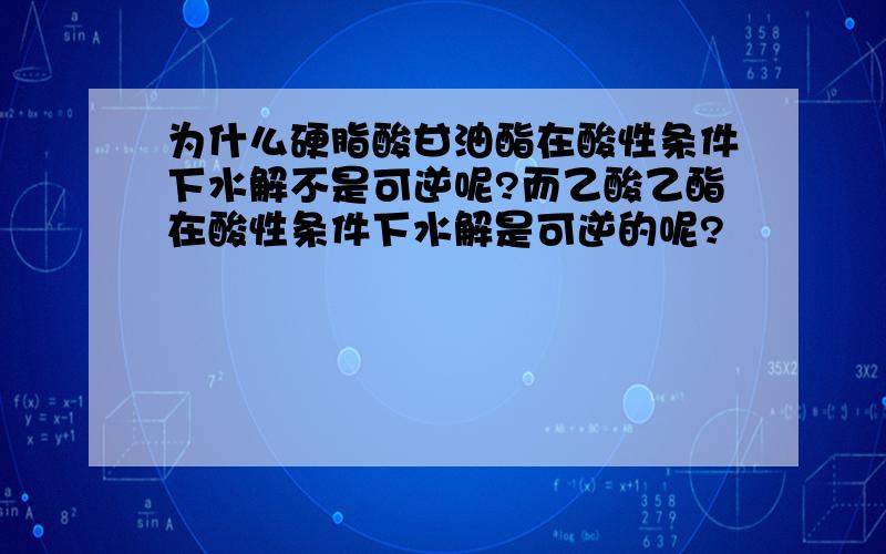 为什么硬脂酸甘油酯在酸性条件下水解不是可逆呢?而乙酸乙酯在酸性条件下水解是可逆的呢?