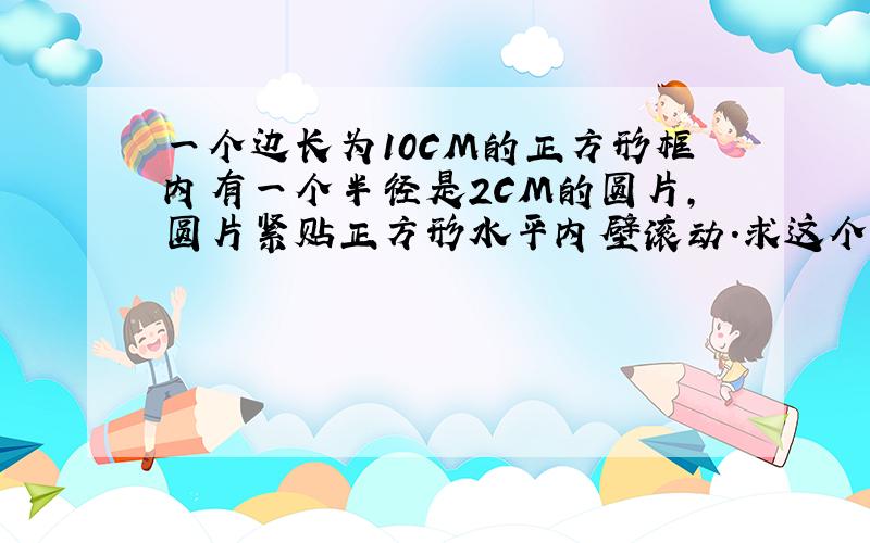 一个边长为10CM的正方形框内有一个半径是2CM的圆片,圆片紧贴正方形水平内壁滚动.求这个圆片滚动时经过的面积.