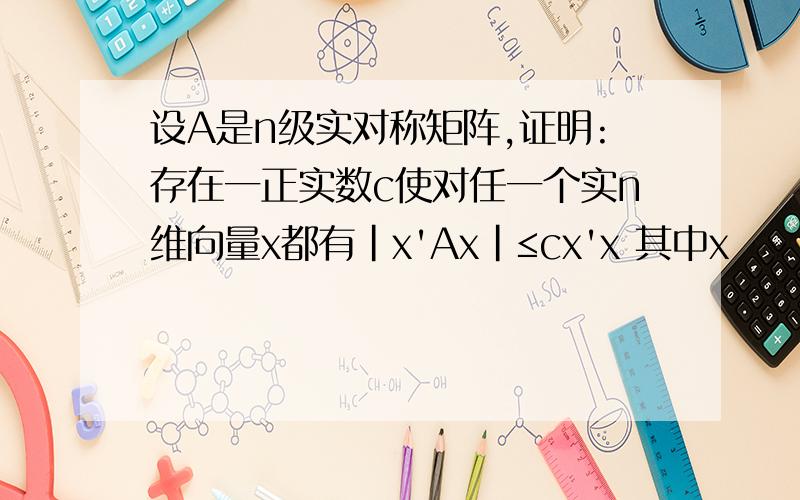 设A是n级实对称矩阵,证明:存在一正实数c使对任一个实n维向量x都有|x'Ax|≤cx'x 其中x