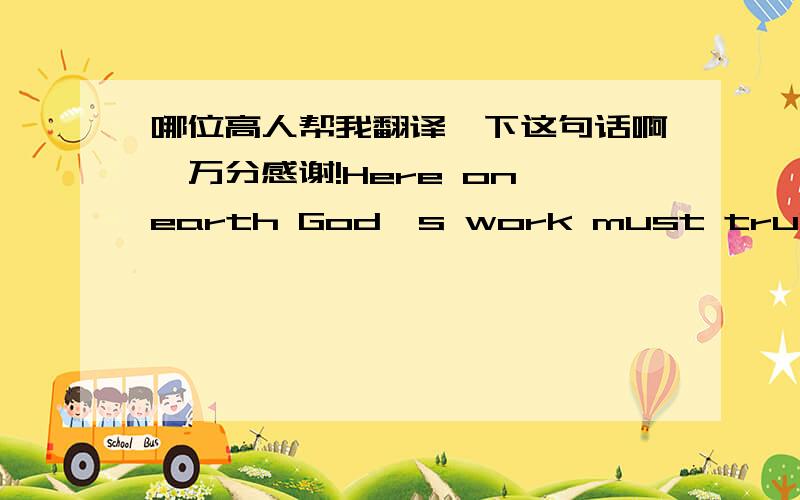 哪位高人帮我翻译一下这句话啊,万分感谢!Here on earth God's work must truly be o