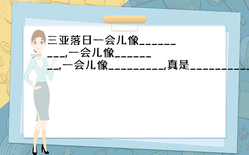 三亚落日一会儿像_________,一会儿像________,一会儿像_________,真是___________.