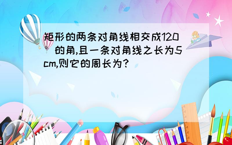 矩形的两条对角线相交成120°的角,且一条对角线之长为5cm,则它的周长为?