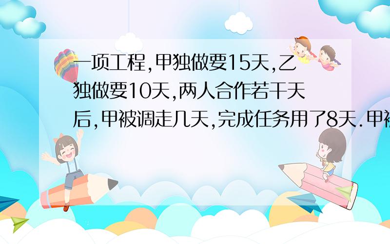 一项工程,甲独做要15天,乙独做要10天,两人合作若干天后,甲被调走几天,完成任务用了8天.甲被调走几天