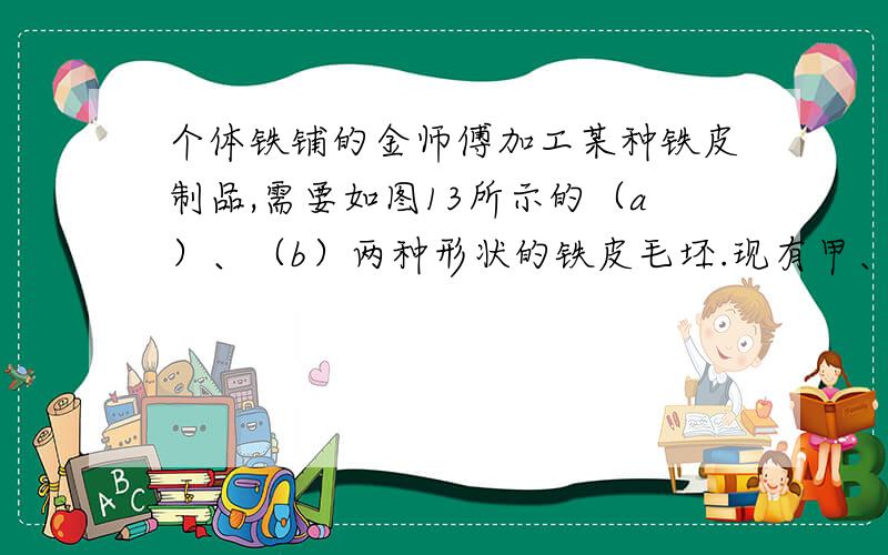 个体铁铺的金师傅加工某种铁皮制品,需要如图13所示的（a）、（b）两种形状的铁皮毛坯.现有甲、乙两块铁皮下脚料（如图14