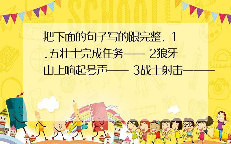 把下面的句子写的跟完整. 1.五壮士完成任务—— 2狼牙山上响起号声—— 3战士射击———