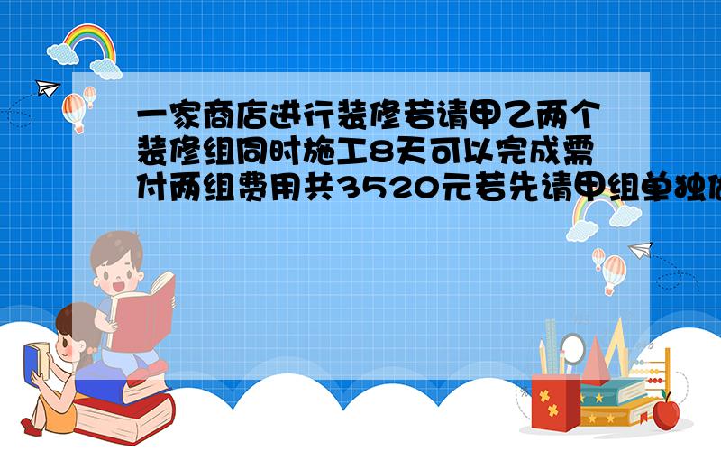 一家商店进行装修若请甲乙两个装修组同时施工8天可以完成需付两组费用共3520元若先请甲组单独做6天再请乙组单独做12天可