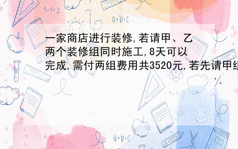 一家商店进行装修,若请甲、乙两个装修组同时施工,8天可以完成,需付两组费用共3520元,若先请甲组单独做