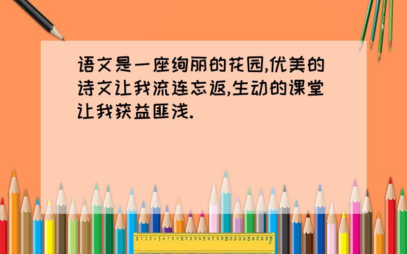 语文是一座绚丽的花园,优美的诗文让我流连忘返,生动的课堂让我获益匪浅.