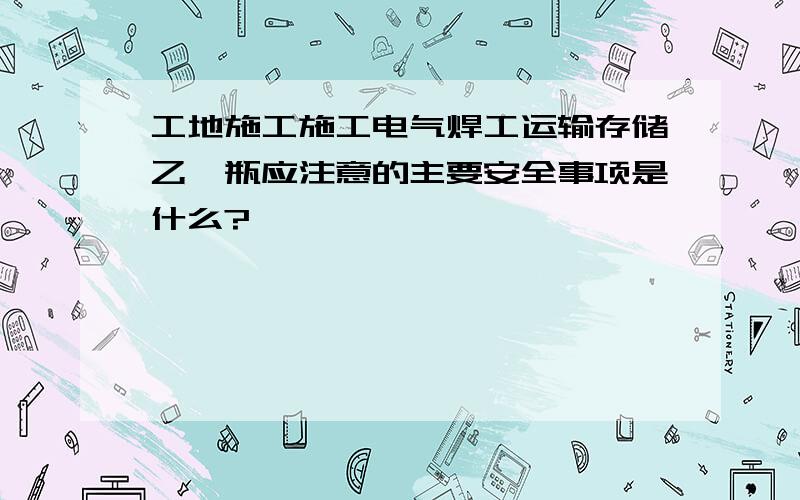 工地施工施工电气焊工运输存储乙炔瓶应注意的主要安全事项是什么?