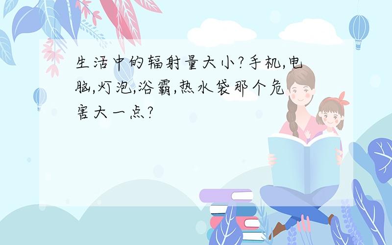 生活中的辐射量大小?手机,电脑,灯泡,浴霸,热水袋那个危害大一点?