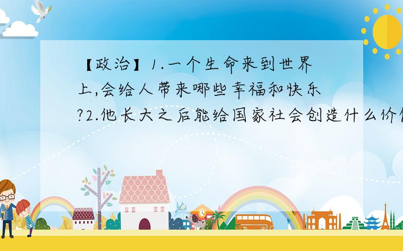 【政治】1.一个生命来到世界上,会给人带来哪些幸福和快乐?2.他长大之后能给国家社会创造什么价值?