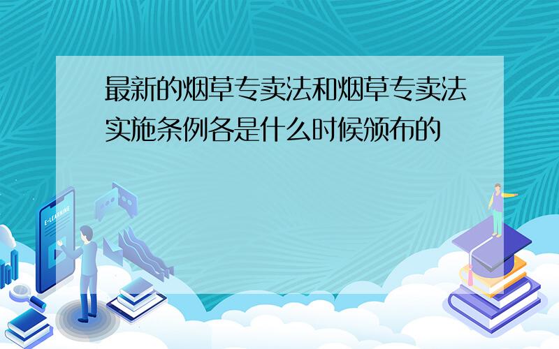 最新的烟草专卖法和烟草专卖法实施条例各是什么时候颁布的