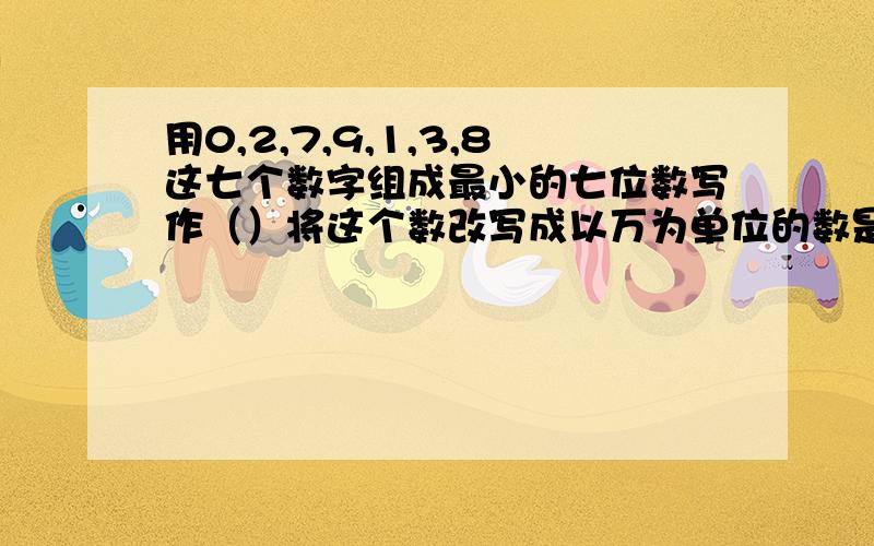 用0,2,7,9,1,3,8这七个数字组成最小的七位数写作（）将这个数改写成以万为单位的数是