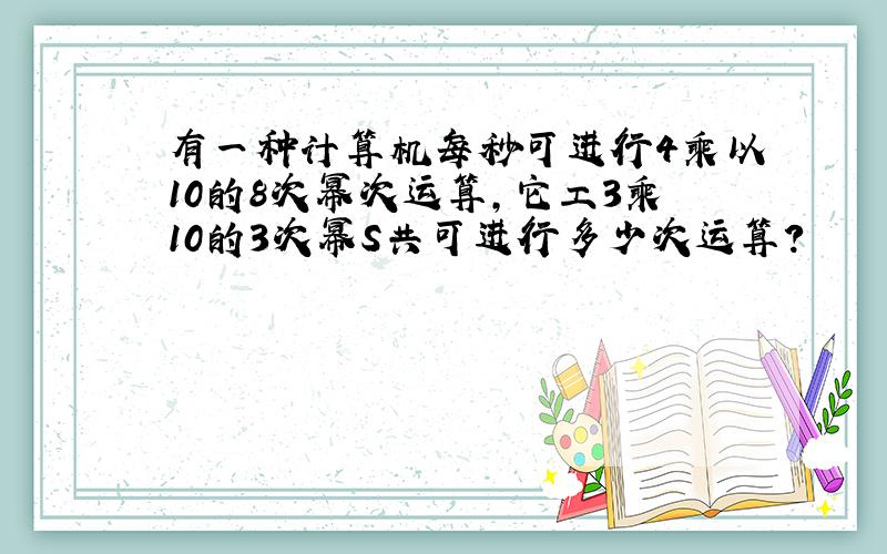 有一种计算机每秒可进行4乘以10的8次幂次运算,它工3乘10的3次幂S共可进行多少次运算?