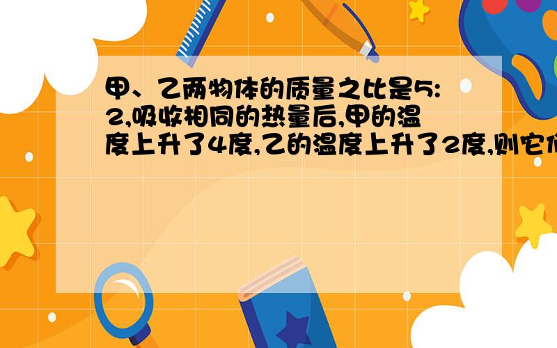 甲、乙两物体的质量之比是5:2,吸收相同的热量后,甲的温度上升了4度,乙的温度上升了2度,则它们的比热容之比是?