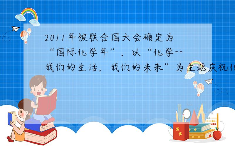 2011年被联合国大会确定为“国际化学年”．以“化学--我们的生活，我们的未来”为主题庆祝化学对人类文明作出的重要贡献．