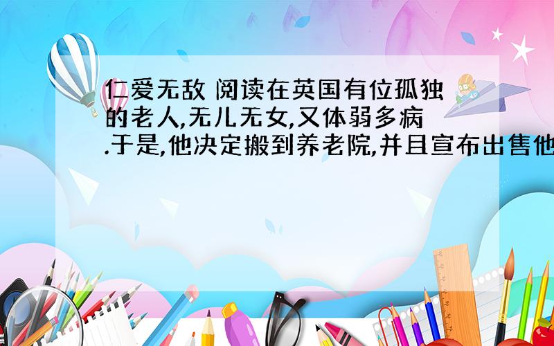 仁爱无敌 阅读在英国有位孤独的老人,无儿无女,又体弱多病.于是,他决定搬到养老院,并且宣布出售他漂亮的住宅.//因为这是