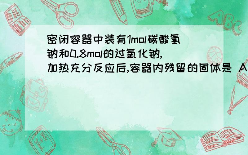 密闭容器中装有1mol碳酸氢钠和0.8mol的过氧化钠,加热充分反应后,容器内残留的固体是 A 0.8mol碳酸钠和0.