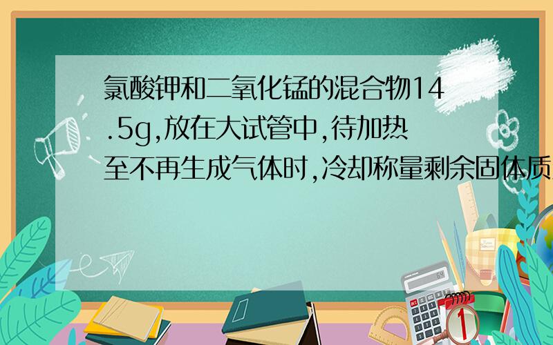 氯酸钾和二氧化锰的混合物14.5g,放在大试管中,待加热至不再生成气体时,冷却称量剩余固体质量为9.7g