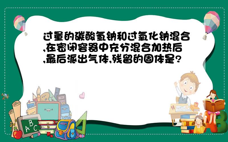 过量的碳酸氢钠和过氧化钠混合,在密闭容器中充分混合加热后,最后派出气体,残留的固体是?