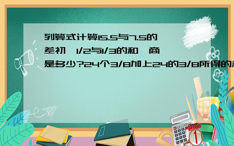 列算式计算15.5与7.5的差初一1/2与1/3的和,商是多少?24个3/8加上24的3/8所得的和再除以3/7,商是多