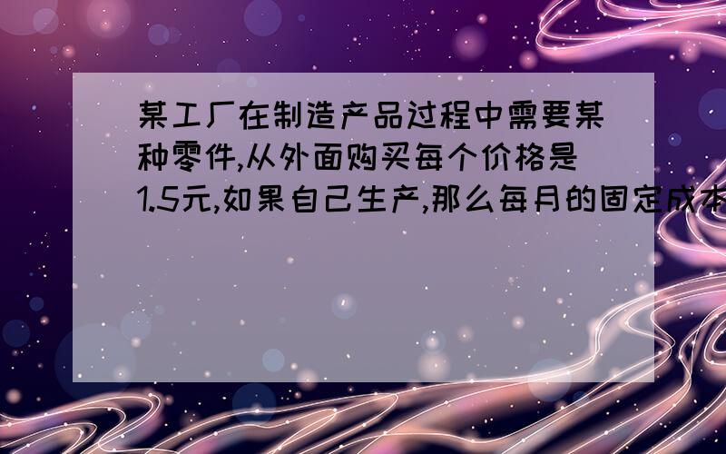 某工厂在制造产品过程中需要某种零件,从外面购买每个价格是1.5元,如果自己生产,那么每月的固定成本将增加1400元,并且