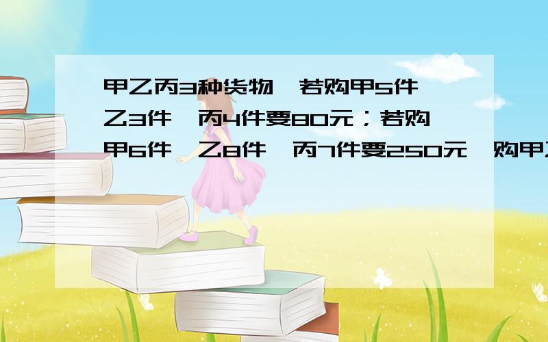 甲乙丙3种货物,若购甲5件,乙3件,丙4件要80元；若购甲6件,乙8件,丙7件要250元,购甲乙丙各一件要多少