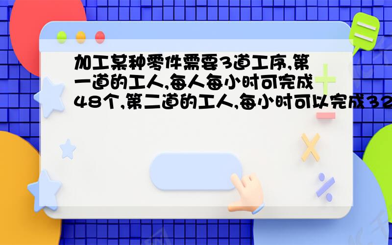 加工某种零件需要3道工序,第一道的工人,每人每小时可完成48个,第二道的工人,每小时可以完成32个,第三道的工人,每小时