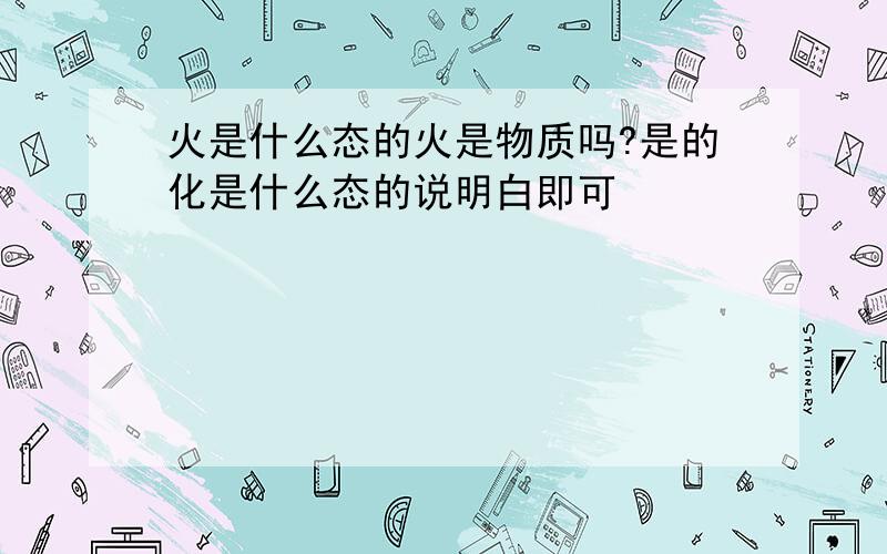 火是什么态的火是物质吗?是的化是什么态的说明白即可