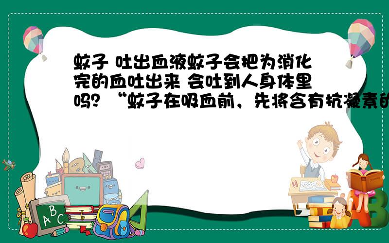 蚊子 吐出血液蚊子会把为消化完的血吐出来 会吐到人身体里吗？“蚊子在吸血前，先将含有抗凝素的唾液注入皮下与血混和，使血变