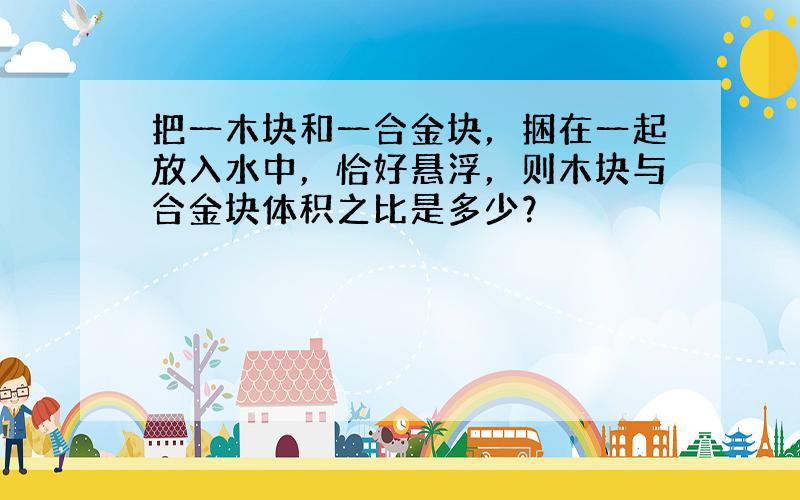 把一木块和一合金块，捆在一起放入水中，恰好悬浮，则木块与合金块体积之比是多少？