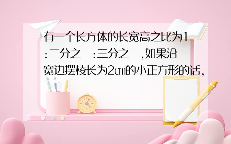 有一个长方体的长宽高之比为1:二分之一:三分之一,如果沿宽边摆棱长为2㎝的小正方形的话,