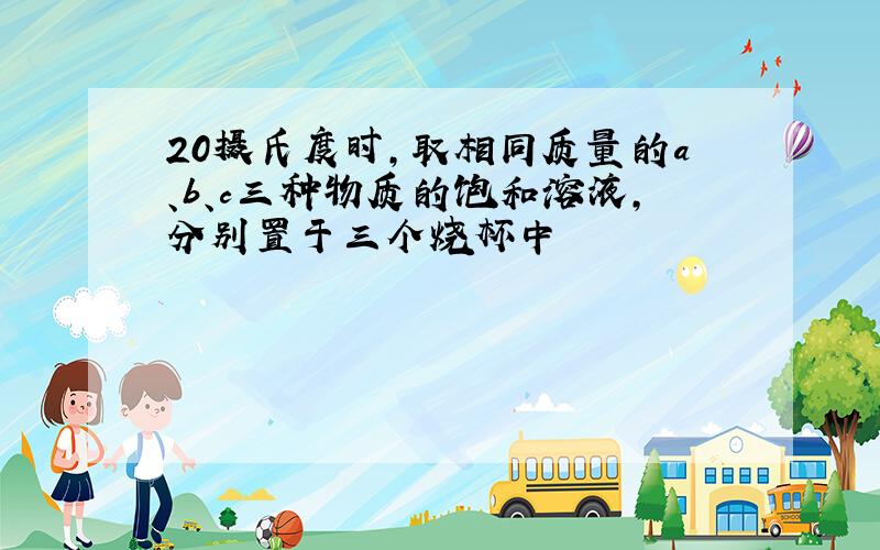 20摄氏度时,取相同质量的a、b、c三种物质的饱和溶液,分别置于三个烧杯中