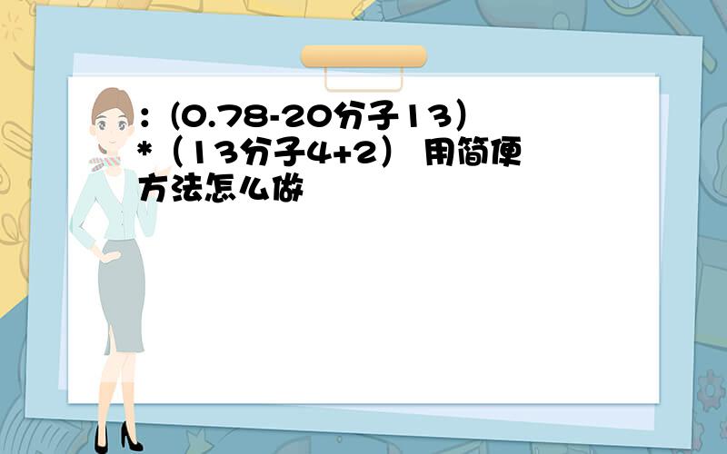 ：(0.78-20分子13）*（13分子4+2） 用简便方法怎么做